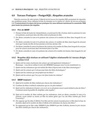4.8. TRAVAUX PRATIQUES – SQL : REQUÊTES AVANCÉES {S8} 95
4.8 Travaux Pratiques – PostgreSQL : Requêtes avancées
Dans les exercices de cette section, l’objectif est de trouver les requêtes SQL permettant de répondre
aux problèmes posés. Nous utilisons la base de données sur le cinéma (cf. séance de travaux pratiques
4.4). Contrairement à la séance de travaux pratiques 4.6, nous utilisons maintenant la commande JOIN
pour toutes les jointures des requêtes.
4.8.1 Prix de GROUP
1. Dressez la liste de toutes les interprétations, en précisant le rôle, d’acteur, dont on précisera le nom
et le prénom, ayant joué dans des ﬁlms dont on précisera le titre.
2. On désire connaître le nom et le prénom des acteurs et le nombre de ﬁlms dans lesquels ils ont
joué.
3. On désire connaître le nom et le prénom des acteurs, le nombre de ﬁlms dans lequel ils ont joué
ainsi que l’année du ﬁlm de leur premier et de leur dernier rôle.
4. On désire connaître le nom et le prénom des acteurs et le nombre de ﬁlms dans lesquels ils ont joué
pour les acteurs ayant joué dans strictement plus d’un ﬁlm.
5. On désire connaître le nom et le prénom des acteurs et le nombre de drames dans lesquels ils ont
joué.
4.8.2 Requêtes déjà résolues en utilisant l’algèbre relationnelle (cf. travaux dirigés
section 3.5.2)
6. Quels sont les noms et prénoms des acteurs qui sont également réalisateurs ?
Remarque : vous devez utiliser le mot clef INTERSECT puisque nous l’avons maintenant vu.
7. Quels sont les réalisateurs qui ont réalisé des ﬁlms d’épouvante et des ﬁlms dramatiques ?
8. Quels sont les acteurs qui n’ont pas joué dans des ﬁlms dramatiques ?
9. Quels sont les cinémas qui ont projeté tous les ﬁlms ?
10. Quels sont les acteurs que l’on a pu voir dans toutes les cinémas ?
4.8.3 GROUP toujours !
11. Quel est le nombre de ﬁlms réalisés par chacun des réalisateurs ?
12. Combien de ﬁlms à réalisé le réalisateur qui en a le plus réalisés ?
13. Quel sont les réalisateurs (il peut y en avoir un ou plusieurs execo) ayant réalisé le plus de ﬁlms ?
Comment serait-il possible de simpliﬁer cette requête ?
14. Quel est le nombre de ﬁlms réalisés par les réalisateurs, dont on désire connaître le nom et le
prénom, ayant réalisé au moins un ﬁlm du même genre que l’un des ﬁlms réalisés par David
Cronenberg ?
15. On suppose que les têtes d’aﬃche d’un ﬁlm sont les acteurs recensés pour ce ﬁlm dans la base de
données. Quel est le nombre de têtes d’aﬃche et le réalisateur de chacun des ﬁlms ?
16. En supposant qu’un ﬁlm coûte 1000000  plus 200000  par tête d’aﬃche, donnez le prix moyen
des ﬁlms réalisés par chacun des réalisateurs.
 