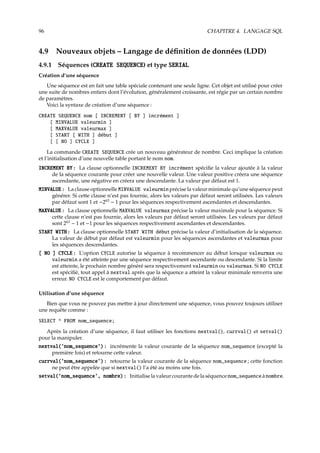 96 CHAPITRE 4. LANGAGE SQL
4.9 Nouveaux objets – Langage de déﬁnition de données (LDD)
4.9.1 Séquences (CREATE SEQUENCE) et type SERIAL
Création d’une séquence
Une séquence est en fait une table spéciale contenant une seule ligne. Cet objet est utilisé pour créer
une suite de nombres entiers dont l’évolution, généralement croissante, est régie par un certain nombre
de paramètres.
Voici la syntaxe de création d’une séquence :
CREATE SEQUENCE nom [ INCREMENT [ BY ] incrément ]
[ MINVALUE valeurmin ]
[ MAXVALUE valeurmax ]
[ START [ WITH ] début ]
[ [ NO ] CYCLE ]
La commande CREATE SEQUENCE crée un nouveau générateur de nombre. Ceci implique la création
et l’initialisation d’une nouvelle table portant le nom nom.
INCREMENT BY : La clause optionnelle INCREMENT BY incrément spéciﬁe la valeur ajoutée à la valeur
de la séquence courante pour créer une nouvelle valeur. Une valeur positive créera une séquence
ascendante, une négative en créera une descendante. La valeur par défaut est 1.
MINVALUE : La clause optionnelle MINVALUE valeurmin précise la valeur minimale qu’une séquence peut
générer. Si cette clause n’est pas fournie, alors les valeurs par défaut seront utilisées. Les valeurs
par défaut sont 1 et −263
− 1 pour les séquences respectivement ascendantes et descendantes.
MAXVALUE : La clause optionnelle MAXVALUE valeurmax précise la valeur maximale pour la séquence. Si
cette clause n’est pas fournie, alors les valeurs par défaut seront utilisées. Les valeurs par défaut
sont 263
− 1 et −1 pour les séquences respectivement ascendantes et descendantes.
START WITH : La clause optionnelle START WITH début précise la valeur d’initialisation de la séquence.
La valeur de début par défaut est valeurmin pour les séquences ascendantes et valeurmax pour
les séquences descendantes.
[ NO ] CYCLE : L’option CYCLE autorise la séquence à recommencer au début lorsque valeurmax ou
valeurmin a été atteinte par une séquence respectivement ascendante ou descendante. Si la limite
est atteinte, le prochain nombre généré sera respectivement valeurmin ou valeurmax. Si NO CYCLE
est spéciﬁé, tout appel à nextval après que la séquence a atteint la valeur minimale renverra une
erreur. NO CYCLE est le comportement par défaut.
Utilisation d’une séquence
Bien que vous ne pouvez pas mettre à jour directement une séquence, vous pouvez toujours utiliser
une requête comme :
SELECT * FROM nom_sequence;
Après la création d’une séquence, il faut utiliser les fonctions nextval(), currval() et setval()
pour la manipuler.
nextval(’nom_sequence’) : incrémente la valeur courante de la séquence nom_sequence (excepté la
première fois) et retourne cette valeur.
currval(’nom_sequence’) : retourne la valeur courante de la séquence nom_sequence ; cette fonction
ne peut être appelée que si nextval() l’a été au moins une fois.
setval(’nom_sequence’, nombre) : Initialiselavaleurcourantedelaséquencenom_sequence à nombre.
 
