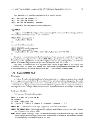4.9. NOUVEAUX OBJETS – LANGAGE DE DÉFINITION DE DONNÉES (LDD) {S9} 97
Vous pouvez appeler ces diﬀérentes fonctions de la manière suivante :
SELECT nextval(’nom_sequence’);
SELECT currval(’nom_sequence’);
SELECT setval(’nom_sequence’, nombre);
Utilisez DROP SEQUENCE pour supprimer une séquence.
Type SERIAL
Le type de donnée SERIAL n’est pas un vrai type, mais plutôt un raccourci de notation pour décrire
une colonne d’identiﬁants uniques. Ainsi, la commande
CREATE TABLE nom_de_table (
nom_de_colonne SERIAL
);
est équivalente à la commande :
CREATE SEQUENCE nom_de_sequence;
CREATE TABLE nom_de_table (
nom_de_colonne integer DEFAULT nextval(’nom_de_sequence’) NOT NULL
);
Ainsi, nous avons créé une colonne d’entiers et fait en sorte que ses valeurs par défaut soient assignées
par un générateur de séquence. Une contrainte NOT NULL est ajoutée pour s’assurer qu’une valeur nulle
ne puisse pas être explicitement insérée. Dans la plupart des cas, on ajoute également une contrainte
UNIQUE ou PRIMARY KEY pour interdire que des doublons soient créés par accident.
Pour insérer la valeur suivante de la séquence dans la colonne de type SERIAL, il faut faire en sorte
d’utiliser la valeur par défaut de la colonne. Cela peut se faire de deux façons : soit en excluant cette
colonne de la liste des colonnes de la commande INSERT, ou en utilisant le mot clé DEFAULT.
4.9.2 Règles (CREATE RULE)
Description
Le système de règles autorise la déﬁnition d’actions alternatives à réaliser sur les insertions, mises à
jour ou suppressions dans les tables de la base de données. Concrètement, une règle permet d’exécuter
des commandes supplémentaires lorsqu’une commande donnée est exécutée sur une table donnée.
Autrement dit, une règle peut remplacer une commande donnée par une autre ou faire qu’une commande
ne soit pas exécutée. Les règles sont aussi utilisées pour implémenter les vues de tables (cf. section 4.9.3).
Syntaxe de déﬁnition
Voici la syntaxe de création d’une règle :
CREATE [ OR REPLACE ] RULE nom AS
ON événement
TO table [ WHERE condition ]
DO [ INSTEAD ] { NOTHING | commande | ( commande ; commande ... ) }
CREATE RULE : déﬁnit une nouvelle règle s’appliquant à une table ou à une vue.
CREATE OR REPLACE RULE : déﬁnit une nouvelle règle, ou, le cas échéant, remplace une règle existante
du même nom pour la même table.
nom : désigne le nom d’une règle à créer. Elle doit être distincte du nom de toute autre règle sur la même
table. Lorsque plusieurs règles portent sur la même table et le même type d’événement, elles sont
appliquées dans l’ordre alphabétique de leur nom.
 