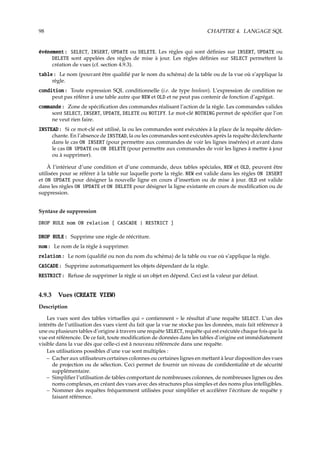 98 CHAPITRE 4. LANGAGE SQL
événement : SELECT, INSERT, UPDATE ou DELETE. Les règles qui sont déﬁnies sur INSERT, UPDATE ou
DELETE sont appelées des règles de mise à jour. Les règles déﬁnies sur SELECT permettent la
création de vues (cf. section 4.9.3).
table : Le nom (pouvant être qualiﬁé par le nom du schéma) de la table ou de la vue où s’applique la
règle.
condition : Toute expression SQL conditionnelle (i.e. de type boolean). L’expression de condition ne
peut pas référer à une table autre que NEW et OLD et ne peut pas contenir de fonction d’agrégat.
commande : Zone de spéciﬁcation des commandes réalisant l’action de la règle. Les commandes valides
sont SELECT, INSERT, UPDATE, DELETE ou NOTIFY. Le mot-clé NOTHING permet de spéciﬁer que l’on
ne veut rien faire.
INSTEAD : Si ce mot-clé est utilisé, la ou les commandes sont exécutées à la place de la requête déclen-
chante. En l’absence de INSTEAD, la ou les commandes sont exécutées après la requête déclenchante
dans le cas ON INSERT (pour permettre aux commandes de voir les lignes insérées) et avant dans
le cas ON UPDATE ou ON DELETE (pour permettre aux commandes de voir les lignes à mettre à jour
ou à supprimer).
À l’intérieur d’une condition et d’une commande, deux tables spéciales, NEW et OLD, peuvent être
utilisées pour se référer à la table sur laquelle porte la règle. NEW est valide dans les règles ON INSERT
et ON UPDATE pour désigner la nouvelle ligne en cours d’insertion ou de mise à jour. OLD est valide
dans les règles ON UPDATE et ON DELETE pour désigner la ligne existante en cours de modiﬁcation ou de
suppression.
Syntaxe de suppression
DROP RULE nom ON relation [ CASCADE | RESTRICT ]
DROP RULE : Supprime une règle de réécriture.
nom : Le nom de la règle à supprimer.
relation : Le nom (qualiﬁé ou non du nom du schéma) de la table ou vue où s’applique la règle.
CASCADE : Supprime automatiquement les objets dépendant de la règle.
RESTRICT : Refuse de supprimer la règle si un objet en dépend. Ceci est la valeur par défaut.
4.9.3 Vues (CREATE VIEW)
Description
Les vues sont des tables virtuelles qui « contiennent » le résultat d’une requête SELECT. L’un des
intérêts de l’utilisation des vues vient du fait que la vue ne stocke pas les données, mais fait référence à
une ou plusieurs tables d’origine à travers une requête SELECT, requête qui est exécutée chaque fois que la
vue est référencée. De ce fait, toute modiﬁcation de données dans les tables d’origine est immédiatement
visible dans la vue dès que celle-ci est à nouveau référencée dans une requête.
Les utilisations possibles d’une vue sont multiples :
– Cacher aux utilisateurs certaines colonnes ou certaines lignes en mettant à leur disposition des vues
de projection ou de sélection. Ceci permet de fournir un niveau de conﬁdentialité et de sécurité
supplémentaire.
– Simpliﬁer l’utilisation de tables comportant de nombreuses colonnes, de nombreuses lignes ou des
noms complexes, en créant des vues avec des structures plus simples et des noms plus intelligibles.
– Nommer des requêtes fréquemment utilisées pour simpliﬁer et accélérer l’écriture de requête y
faisant référence.
 