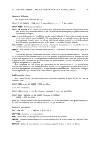 4.9. NOUVEAUX OBJETS – LANGAGE DE DÉFINITION DE DONNÉES (LDD) {S9} 99
Syntaxe de déﬁnition
Voici la syntaxe de création d’une vue :
CREATE [ OR REPLACE ] VIEW nom [ ( nom_colonne [, ...] ) ] AS requête
CREATE VIEW : déﬁnit une nouvelle vue.
CREATE OR REPLACE VIEW : déﬁnit une nouvelle vue, ou la remplace si une vue du même nom existe
déjà. Vous pouvez seulement remplacer une vue avec une nouvelle requête qui génère un ensemble
de colonnes identiques.
nom : Le nom de la vue à créer (qualiﬁé ou non du nom du schéma). Si un nom de schéma (cf. section
4.9.4) est donné (par exemple CREATE VIEW monschema.mavue ...), alors la vue est créée dans le
schéma donné. Dans les autres cas, elle est créée dans le schéma courant. Le nom de la vue doit
être diﬀérent du nom des autres vues, tables, séquences ou index du même schéma.
nom_colonne : Une liste optionnelle de noms à utiliser pour les colonnes de la vue. Si elle n’est pas
donnée, le nom des colonnes sera déduit de la requête.
requête : Une requête (c’est-à-dire une instruction SELECT) qui déﬁnit les colonnes et les lignes de la
vue.
La norme SQL propose un ensemble important de restrictions pour la modiﬁcation ou l’insertion
ou la modiﬁcation des données dans les vues. Les systèmes de gestion de base de données ont aussi
chacun leur implantation de ce concept et chacun leurs contraintes et restrictions. En particulier, peu
d’opérations sont autorisées dès qu’une vue porte sur plusieurs tables ; aucune n’est possible si la vue
comporte des opérateurs d’agrégation.
Avec PostgreSQL les vues ne sont que consultables par des instructions SELECT (i.e. lecture seule).
Aucune autre opération n’est possible (insertion, mise à jour ou suppression de lignes). Par contre, la
notion de règles permet, avec PostgreSQL, d’implémenter ces fonctionnalités. Cette notion s’avère plus
souple et puissante que les restrictions communément appliquées aux SGBD classiques.
Implémentation interne
Avec PostgreSQL, les vues sont implémentées en utilisant le système de règles. En fait, il n’y aucune
diﬀérence entre
CREATE VIEW mavue AS SELECT * FROM matable;
et ces deux commandes
CREATE TABLE mavue (liste de colonnes identique à celle de matable);
CREATE RULE _RETURN AS ON SELECT TO mavue DO INSTEAD
SELECT * FROM matable;
parce que c’est exactement ce que fait la commande CREATE VIEW en interne. Ainsi, pour l’analyseur, il
n’y a aucune diﬀérence entre une table et une vue : il s’agit de relations.
Syntaxe de suppression
DROP VIEW nom [, ...] [ CASCADE | RESTRICT ]
DROP VIEW : Supprime une vue existante.
nom : Le nom de la vue à supprimer (qualiﬁé ou non du nom du schéma).
CASCADE : Supprime automatiquement les objets qui dépendent de la vue (comme par exemple d’autres
vues).
RESTRICT : Refuse de supprimer la vue si un objet en dépend. Ceci est la valeur par défaut.
 