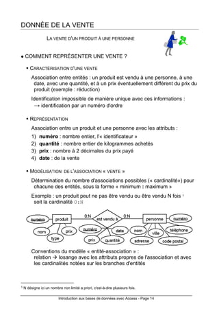 Introduction aux bases de données avec Access - Page 14
DONNÉE DE LA VENTE
LA VENTE D'UN PRODUIT À UNE PERSONNE
COMMENT REPRÉSENTER UNE VENTE ?
CARACTÉRISATION D'UNE VENTE
Association entre entités : un produit est vendu à une personne, à une
date, avec une quantité, et à un prix éventuellement différent du prix du
produit (exemple : réduction)
Identification impossible de manière unique avec ces informations :
→ identification par un numéro d'ordre
REPRÉSENTATION
Association entre un produit et une personne avec les attributs :
1) numéro : nombre entier, l'« identificateur »
2) quantité : nombre entier de kilogrammes achetés
3) prix : nombre à 2 décimales du prix payé
4) date : de la vente
MODÉLISATION DE L'ASSOCIATION « VENTE »
Détermination du nombre d'associations possibles (« cardinalité») pour
chacune des entités, sous la forme « minimum : maximum »
Exemple : un produit peut ne pas être vendu ou être vendu N fois 1
soit la cardinalité 0:N
Conventions du modèle « entité-association » :
relation losange avec les attributs propres de l'association et avec
les cardinalités notées sur les branches d'entités
1 N désigne ici un nombre non limité a priori, c'est-à-dire plusieurs fois.
 