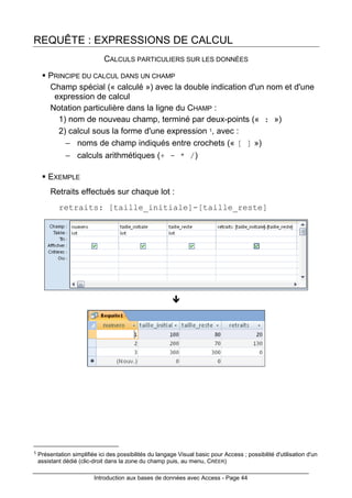 Introduction aux bases de données avec Access - Page 44
REQUÊTE : EXPRESSIONS DE CALCUL
CALCULS PARTICULIERS SUR LES DONNÉES
PRINCIPE DU CALCUL DANS UN CHAMP
Champ spécial (« calculé ») avec la double indication d'un nom et d'une
expression de calcul
Notation particulière dans la ligne du CHAMP :
1) nom de nouveau champ, terminé par deux-points (« : »)
2) calcul sous la forme d'une expression 1, avec :
− noms de champ indiqués entre crochets (« [ ] »)
− calculs arithmétiques (+ - * /)
EXEMPLE
Retraits effectués sur chaque lot :
retraits: [taille_initiale]-[taille_reste]
1 Présentation simplifiée ici des possibilités du langage Visual basic pour Access ; possibilité d'utilisation d'un
assistant dédié (clic-droit dans la zone du champ puis, au menu, CRÉER)
 