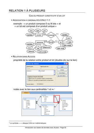 Introduction aux bases de données avec Access - Page 50
RELATION 1 À PLUSIEURS
CAS DU PRODUIT CONSTITUTIF D’UN LOT
ASSOCIATION À CARDINALITÉS 0:N ET 1:1
exemple : « un produit compose 0 ou N lots » et
« un lot est composé d’un produit unique »
RELATION DANS ACCESS
propriété de la relation entre produit et lot (double-clic sur le lien)
notée avec le lien aux cardinalités 1 et ∞∞∞∞ 1
1 Le symbole « ∞ » désigne l’infini en mathématiques.
 