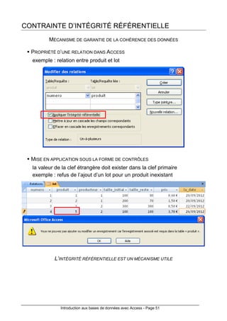 Introduction aux bases de données avec Access - Page 51
CONTRAINTE D’INTÉGRITÉ RÉFÉRENTIELLE
MÉCANISME DE GARANTIE DE LA COHÉRENCE DES DONNÉES
PROPRIÉTÉ D’UNE RELATION DANS ACCESS
exemple : relation entre produit et lot
MISE EN APPLICATION SOUS LA FORME DE CONTRÔLES
la valeur de la clef étrangère doit exister dans la clef primaire
exemple : refus de l’ajout d’un lot pour un produit inexistant
L’INTÉGRITÉ RÉFÉRENTIELLE EST UN MÉCANISME UTILE
 