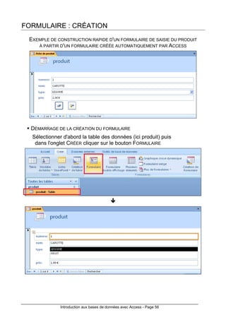 Introduction aux bases de données avec Access - Page 56
FORMULAIRE : CRÉATION
EXEMPLE DE CONSTRUCTION RAPIDE D'UN FORMULAIRE DE SAISIE DU PRODUIT
À PARTIR D'UN FORMULAIRE CRÉÉE AUTOMATIQUEMENT PAR ACCESS
DÉMARRAGE DE LA CRÉATION DU FORMULAIRE
Sélectionner d'abord la table des données (ici produit) puis
dans l'onglet CRÉER cliquer sur le bouton FORMULAIRE
 
