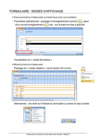 Introduction aux bases de données avec Access - Page 57
FORMULAIRE : MODES D'AFFICHAGE
VISUALISATION DU FORMULAIRE AUTOMATIQUE AVEC LES DONNÉES
Formulaire opérationnel : passage à l'enregistrement suivant ( ), ajout
d'un nouvel enregistrement ( ) etc., sur la barre en bas à gauche
Visualisation en « mode formulaire »
MODIFICATION DU FORMULAIRE
Passage en « mode création » via le bouton AFFICHAGE
Alternatives : clic-droit sur l'intitulé du formulaire ou barre en bas à droite
 