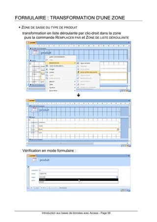 Introduction aux bases de données avec Access - Page 58
FORMULAIRE : TRANSFORMATION D'UNE ZONE
ZONE DE SAISIE DU TYPE DE PRODUIT
transformation en liste déroulante par clic-droit dans la zone
puis la commande REMPLACER PAR et ZONE DE LISTE DÉROULANTE
Vérification en mode formulaire :
 