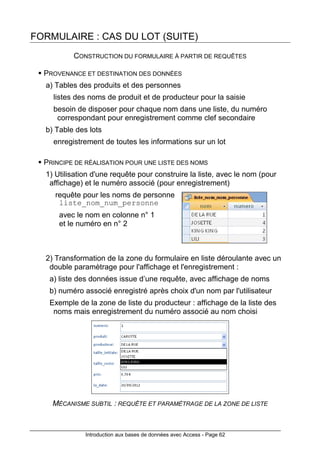 Introduction aux bases de données avec Access - Page 62
FORMULAIRE : CAS DU LOT (SUITE)
CONSTRUCTION DU FORMULAIRE À PARTIR DE REQUÊTES
PROVENANCE ET DESTINATION DES DONNÉES
a) Tables des produits et des personnes
listes des noms de produit et de producteur pour la saisie
besoin de disposer pour chaque nom dans une liste, du numéro
correspondant pour enregistrement comme clef secondaire
b) Table des lots
enregistrement de toutes les informations sur un lot
PRINCIPE DE RÉALISATION POUR UNE LISTE DES NOMS
1) Utilisation d'une requête pour construire la liste, avec le nom (pour
affichage) et le numéro associé (pour enregistrement)
requête pour les noms de personne
liste_nom_num_personne
avec le nom en colonne n° 1
et le numéro en n° 2
2) Transformation de la zone du formulaire en liste déroulante avec un
double paramètrage pour l'affichage et l'enregistrement :
a) liste des données issue d’une requête, avec affichage de noms
b) numéro associé enregistré après choix d'un nom par l'utilisateur
Exemple de la zone de liste du producteur : affichage de la liste des
noms mais enregistrement du numéro associé au nom choisi
MÉCANISME SUBTIL : REQUÊTE ET PARAMÈTRAGE DE LA ZONE DE LISTE
 
