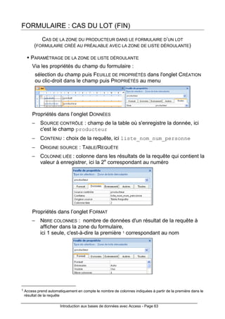 Introduction aux bases de données avec Access - Page 63
FORMULAIRE : CAS DU LOT (FIN)
CAS DE LA ZONE DU PRODUCTEUR DANS LE FORMULAIRE D’UN LOT
(FORMULAIRE CRÉÉ AU PRÉALABLE AVEC LA ZONE DE LISTE DÉROULANTE)
PARAMÈTRAGE DE LA ZONE DE LISTE DÉROULANTE
Via les propriétés du champ du formulaire :
sélection du champ puis FEUILLE DE PROPRIÉTÉS dans l'onglet CRÉATION
ou clic-droit dans le champ puis PROPRIÉTÉS au menu
Propriétés dans l’onglet DONNÉES
− SOURCE CONTRÔLE : champ de la table où s'enregistre la donnée, ici
c'est le champ producteur
− CONTENU : choix de la requête, ici liste_nom_num_personne
− ORIGINE SOURCE : TABLE/REQUÊTE
− COLONNE LIÉE : colonne dans les résultats de la requête qui contient la
valeur à enregistrer, ici la 2e
correspondant au numéro
Propriétés dans l’onglet FORMAT
− NBRE COLONNES : nombre de données d'un résultat de la requête à
afficher dans la zone du formulaire,
ici 1 seule, c'est-à-dire la première 1 correspondant au nom
1 Access prend automatiquement en compte le nombre de colonnes indiquées à partir de la première dans le
résultat de la requête
 