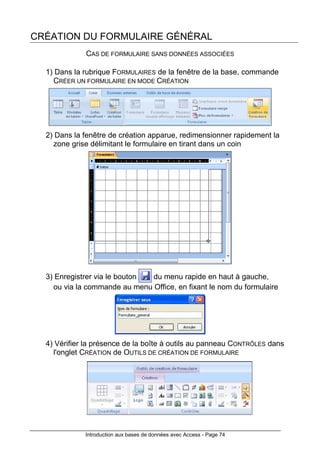 Introduction aux bases de données avec Access - Page 74
CRÉATION DU FORMULAIRE GÉNÉRAL
CAS DE FORMULAIRE SANS DONNÉES ASSOCIÉES
1) Dans la rubrique FORMULAIRES de la fenêtre de la base, commande
CRÉER UN FORMULAIRE EN MODE CRÉATION
2) Dans la fenêtre de création apparue, redimensionner rapidement la
zone grise délimitant le formulaire en tirant dans un coin
3) Enregistrer via le bouton du menu rapide en haut à gauche,
ou via la commande au menu Office, en fixant le nom du formulaire
4) Vérifier la présence de la boîte à outils au panneau CONTRÔLES dans
l'onglet CRÉATION de OUTILS DE CRÉATION DE FORMULAIRE
 
