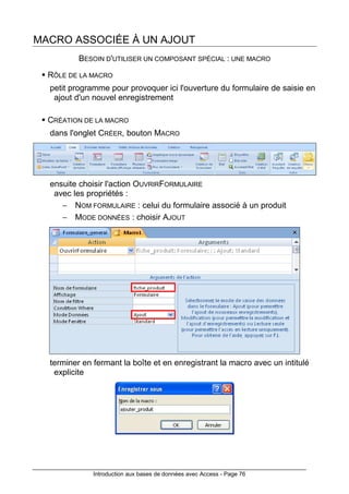 Introduction aux bases de données avec Access - Page 76
MACRO ASSOCIÉE À UN AJOUT
BESOIN D'UTILISER UN COMPOSANT SPÉCIAL : UNE MACRO
RÔLE DE LA MACRO
petit programme pour provoquer ici l'ouverture du formulaire de saisie en
ajout d'un nouvel enregistrement
CRÉATION DE LA MACRO
dans l'onglet CRÉER, bouton MACRO
ensuite choisir l'action OUVRIRFORMULAIRE
avec les propriétés :
− NOM FORMULAIRE : celui du formulaire associé à un produit
− MODE DONNÉES : choisir AJOUT
terminer en fermant la boîte et en enregistrant la macro avec un intitulé
explicite
 