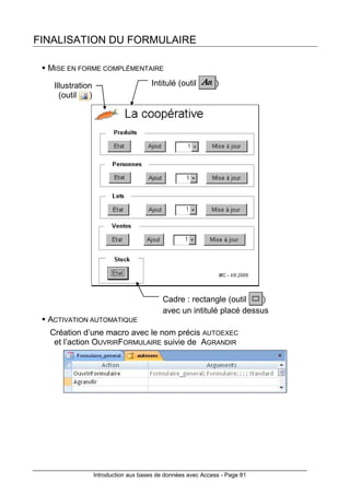 Introduction aux bases de données avec Access - Page 81
FINALISATION DU FORMULAIRE
MISE EN FORME COMPLÉMENTAIRE
ACTIVATION AUTOMATIQUE
Création d’une macro avec le nom précis AUTOEXEC
et l’action OUVRIRFORMULAIRE suivie de AGRANDIR
Illustration
(outil )
Intitulé (outil )
Cadre : rectangle (outil )
avec un intitulé placé dessus
 