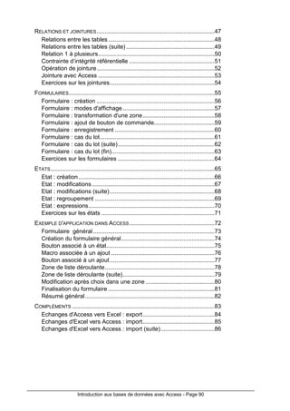 Introduction aux bases de données avec Access - Page 90
RELATIONS ET JOINTURES........................................................................47
Relations entre les tables.................................................................48
Relations entre les tables (suite)......................................................49
Relation 1 à plusieurs.......................................................................50
Contrainte d’intégrité référentielle ....................................................51
Opération de jointure........................................................................52
Jointure avec Access .......................................................................53
Exercices sur les jointures................................................................54
FORMULAIRES.........................................................................................55
Formulaire : création ........................................................................56
Formulaire : modes d'affichage........................................................57
Formulaire : transformation d'une zone............................................58
Formulaire : ajout de bouton de commande.....................................59
Formulaire : enregistrement .............................................................60
Formulaire : cas du lot......................................................................61
Formulaire : cas du lot (suite)...........................................................62
Formulaire : cas du lot (fin)...............................................................63
Exercices sur les formulaires ...........................................................64
ETATS....................................................................................................65
Etat : création ...................................................................................66
Etat : modifications...........................................................................67
Etat : modifications (suite)................................................................68
Etat : regroupement .........................................................................69
Etat : expressions.............................................................................70
Exercices sur les états .....................................................................71
EXEMPLE D'APPLICATION DANS ACCESS....................................................72
Formulaire général ..........................................................................73
Création du formulaire général.........................................................74
Bouton associé à un état..................................................................75
Macro associée à un ajout ...............................................................76
Bouton associé à un ajout................................................................77
Zone de liste déroulante...................................................................78
Zone de liste déroulante (suite)........................................................79
Modification après choix dans une zone ..........................................80
Finalisation du formulaire .................................................................81
Résumé général...............................................................................82
COMPLÉMENTS .......................................................................................83
Echanges d'Access vers Excel : export............................................84
Echanges d'Excel vers Access : import............................................85
Echanges d'Excel vers Access : import (suite).................................86
 