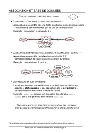 Introduction aux bases de données avec Access - Page 16
ASSOCIATION ET BASE DE DONNÉES
TRADUCTION DANS LE MODÈLE RELATIONNEL
CAS GÉNÉRAL D'UNE ASSOCIATION SANS CARDINALITÉ 1:1
Association représentée par une table, où chaque entité impliquée dans
l'association y est représentée par sa clef en tant qu'attribut
Exemple : association « est vendu à »
CAS PARTICULIER D'ASSOCIATION À CARDINALITÉ MAXIMALE DE 1 (0:1 OU 1:1)
Association représentée dans l'entité à cardinalité 1:1,
par l'identificateur de l'autre entité liée en tant qu'attribut
Exemple : association « fournit »
CLEF PRIMAIRE ET CLEF ÉTRANGÈRE
La clef représentant une entité dans la table d'une association est
appelée « clef étrangère » par opposition à la « clef primaire »
servant d'identificateur dans la table de l'entité 1
Exemple : acheteur est une clef étrangère dans la table vente,
numéro est la clef primaire dans la table personne
UNE ASSOCIATION EST REPRÉSENTÉE EN GÉNÉRAL PAR UNE TABLE,
SAUF DANS LE CAS OU UNE DES BRANCHES PORTE UNE CARDINALITÉ 1:1
1 Une clef étrangère est aussi appelée « clef externe » et une clef primaire « clef de relation »
 