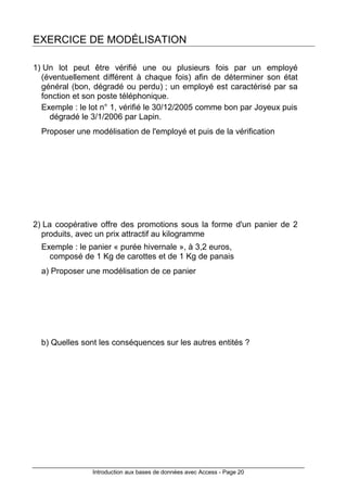 Introduction aux bases de données avec Access - Page 20
EXERCICE DE MODÉLISATION
1) Un lot peut être vérifié une ou plusieurs fois par un employé
(éventuellement différent à chaque fois) afin de déterminer son état
général (bon, dégradé ou perdu) ; un employé est caractérisé par sa
fonction et son poste téléphonique.
Exemple : le lot n° 1, vérifié le 30/12/2005 comme bon par Joyeux puis
dégradé le 3/1/2006 par Lapin.
Proposer une modélisation de l'employé et puis de la vérification
2) La coopérative offre des promotions sous la forme d'un panier de 2
produits, avec un prix attractif au kilogramme
Exemple : le panier « purée hivernale », à 3,2 euros,
composé de 1 Kg de carottes et de 1 Kg de panais
a) Proposer une modélisation de ce panier
b) Quelles sont les conséquences sur les autres entités ?
 