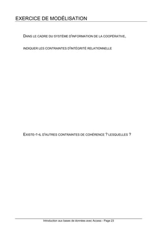 Introduction aux bases de données avec Access - Page 23
EXERCICE DE MODÉLISATION
DANS LE CADRE DU SYSTÈME D'INFORMATION DE LA COOPÉRATIVE,
INDIQUER LES CONTRAINTES D'INTÉGRITÉ RELATIONNELLE
EXISTE-T-IL D'AUTRES CONTRAINTES DE COHÉRENCE ? LESQUELLES ?
 