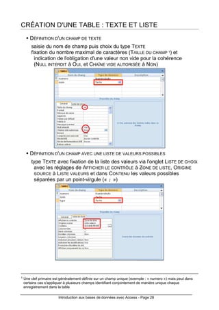 Introduction aux bases de données avec Access - Page 28
CRÉATION D'UNE TABLE : TEXTE ET LISTE
DÉFINITION D'UN CHAMP DE TEXTE
saisie du nom de champ puis choix du type TEXTE
fixation du nombre maximal de caractères (TAILLE DU CHAMP 1) et
indication de l'obligation d'une valeur non vide pour la cohérence
(NULL INTERDIT à OUI, et CHAÎNE VIDE AUTORISÉE à NON)
DÉFINITION D'UN CHAMP AVEC UNE LISTE DE VALEURS POSSIBLES
type TEXTE avec fixation de la liste des valeurs via l'onglet LISTE DE CHOIX
avec les réglages de AFFICHER LE CONTRÔLE à ZONE DE LISTE, ORIGINE
SOURCE à LISTE VALEURS et dans CONTENU les valeurs possibles
séparées par un point-virgule (« ; »)
1 Une clef primaire est généralement définie sur un champ unique (exemple : « numero ») mais peut dans
certains cas s'appliquer à plusieurs champs identifiant conjointement de manière unique chaque
enregistrement dans la table
 