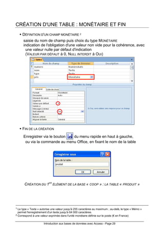 Introduction aux bases de données avec Access - Page 29
CRÉATION D'UNE TABLE : MONÉTAIRE ET FIN
DÉFINITION D'UN CHAMP MONÉTAIRE 2
saisie du nom de champ puis choix du type MONÉTAIRE
indication de l'obligation d'une valeur non vide pour la cohérence, avec
une valeur nulle par défaut d'indication
(VALEUR PAR DÉFAUT à 0, NULL INTERDIT à OUI)
FIN DE LA CRÉATION
Enregistrer via le bouton du menu rapide en haut à gauche,
ou via la commande au menu Office, en fixant le nom de la table
CRÉATION DU 1ER
ÉLÉMENT DE LA BASE « COOP » : LA TABLE « PRODUIT »
1 Le type « Texte » autorise une valeur jusqu'à 255 caractères au maximum ; au-delà, le type « Mémo »
permet l'enregistrement d'un texte jusqu'à 64 000 caractères.
2 Correspond à une valeur exprimée dans l'unité monétaire définie sur le poste (€ en France)
 