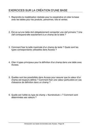 Introduction aux bases de données avec Access - Page 34
EXERCICES SUR LA CRÉATION D'UNE BASE
1. Reprendre la modélisation réalisée pour la coopérative et créer la base
avec les tables pour les produits, personnes, lots et ventes.
2. Est-ce qu'une table doit obligatoirement comporter une clef primaire ? Une
clef correspond-elle exactement à un champ de la table ?
3. Comment fixer la taille maximale d'un champ de texte ? Quels sont les
types correspondants utilisables dans Access ?
4. Citer 4 types principaux pour la définition d'un champ dans une table avec
Access.
5. Quelles sont les possibilités dans Access pour assurer que la valeur d'un
champ est toujours définie ? Comment fixer une valeur particulière en cas
d'absence de définition dans un champ ?
6. Quelle est l'utilité du type de champ « NuméroAuto » ? Comment sont
déterminées ses valeurs ?
 
