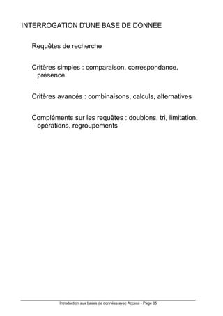 Introduction aux bases de données avec Access - Page 35
INTERROGATION D'UNE BASE DE DONNÉE
Requêtes de recherche
Critères simples : comparaison, correspondance,
présence
Critères avancés : combinaisons, calculs, alternatives
Compléments sur les requêtes : doublons, tri, limitation,
opérations, regroupements
 