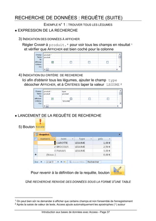 Introduction aux bases de données avec Access - Page 37
RECHERCHE DE DONNÉES : REQUÊTE (SUITE)
EXEMPLE N° 1 : TROUVER TOUS LES LÉGUMES
EXPRESSION DE LA RECHERCHE
3) INDICATION DES DONNÉES À AFFICHER
Régler CHAMP à produit.* pour voir tous les champs en résultat 1
et vérifier que AFFICHER est bien coché pour la colonne
4) INDICATION DU CRITÈRE DE RECHERCHE
Ici afin d'obtenir tous les légumes, ajouter le champ type
décocher AFFICHER, et à CRITÈRES taper la valeur LEGUME 2
LANCEMENT DE LA REQUÊTE DE RECHERCHE
5) Bouton
Pour revenir à la définition de la requête, bouton
UNE RECHERCHE RENVOIE DES DONNÉES SOUS LA FORME D'UNE TABLE
1 On peut bien sûr ne demander à afficher que certains champs et non l'ensemble de l'enregistrement
2 Après la saisie de valeur de texte, Access ajoute automatiquement les apostrophes (") autour
 