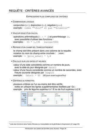 Introduction aux bases de données avec Access - Page 39
REQUÊTE : CRITÈRES AVANCÉS
EXPRESSIONS PLUS COMPLEXES DE CRITÈRES
COMBINAISON LOGIQUE
conjonction (et), disjonction (ou), négation (pas)
exemple : comme "*chou*" et pas "*bruxelle*"
VALEUR ISSUE D'UN CALCUL
opérations arithmétiques (+ - * /) et parenthèsage (),
avec possibilité d'utiliser des fonctions 1
exemples : 55 * 1,196 racine(500)
REPRISE D'UN CHAMP DE L'ENREGISTREMENT
le champ doit être présent dans une colonne de la requête
notation du nom du champ entre crochets : [nom]
exemple : > [prix_achat] * 1,4
CALCULS SUR LES DATES ET HEURES
valeur d'une date considérée comme un nombre de jours,
avec la date du jour désignée par Date()
valeur d'une heure considérée comme un nombre de secondes, avec
l'heure courante désignée par Temps()
exemple : Date() - 60 (60 jours avant aujourd'hui)
CRITÈRES ALTERNATIFS
plusieurs critères où l'un au-moins doit être vérifié,
notés en utilisant les lignes supplémentaires libellées par OU :
exemple : prix de légume supérieur à 1 € ou de fruit supérieur à 2 €
1 Liste des fonctions dans l'aide d'Access ou manipulable via le générateur d'expression (cf. page 40)
 
