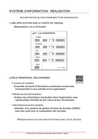 Introduction aux bases de données avec Access - Page 4
SYSTÈME D'INFORMATION : RÉALISATION
AUTOMATISATION DU FONCTIONNEMENT D'UNE ORGANISATION
UNE APPLICATION SUR LE POSTE DE TRAVAIL
Manipulations via un formulaire
RÔLE PRIMORDIAL DES DONNÉES
LA BASE DE DONNÉES
Ensemble structuré d'informations cohérentes et pérennes,
correspondant ici aux activités d'une organisation
MODÉLISATION DES DONNÉES
Analyse des informations manipulées dans l'organisation avec
représentation formelle de leur nature et leur structuration
IMPLÉMENTATION DES DONNÉES
Utilisation d'un système de gestion de base de données (SGBD),
avec des outils pour la manipulation des données
PRÉSENTATION ICI DU CAS D'UNE PETITE BASE AVEC L'OUTIL ACCESS
 