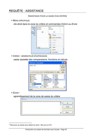 Introduction aux bases de données avec Access - Page 40
REQUÊTE : ASSISTANCE
ASSISTANCE POUR LA SAISIE D'UN CRITÈRE
MENU SPÉCIFIQUE
clic-droit dans la zone du critère et commandes CRÉER ou ZOOM
CRÉER : GÉNÉRATEUR D'EXPRESSION
saisie assistée des comparaisons, fonctions et calculs
ZOOM 1
agrandissement de la zone de saisie du critère
1 Raccourci au clavier pour obtenir le zoom : MAJUSCULE+F2
 