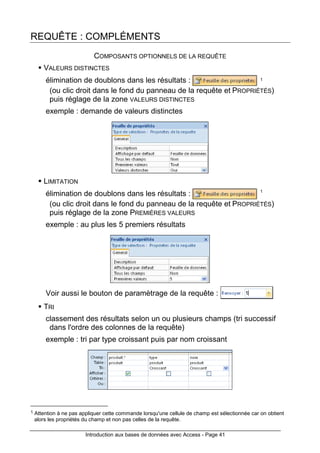Introduction aux bases de données avec Access - Page 41
REQUÊTE : COMPLÉMENTS
COMPOSANTS OPTIONNELS DE LA REQUÊTE
VALEURS DISTINCTES
élimination de doublons dans les résultats : 1
(ou clic droit dans le fond du panneau de la requête et PROPRIÉTÉS)
puis réglage de la zone VALEURS DISTINCTES
exemple : demande de valeurs distinctes
LIMITATION
élimination de doublons dans les résultats : 1
(ou clic droit dans le fond du panneau de la requête et PROPRIÉTÉS)
puis réglage de la zone PREMIÈRES VALEURS
exemple : au plus les 5 premiers résultats
Voir aussi le bouton de paramètrage de la requête :
TRI
classement des résultats selon un ou plusieurs champs (tri successif
dans l'ordre des colonnes de la requête)
exemple : tri par type croissant puis par nom croissant
1 Attention à ne pas appliquer cette commande lorsqu'une cellule de champ est sélectionnée car on obtient
alors les propriétés du champ et non pas celles de la requête.
 