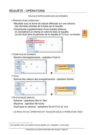 Introduction aux bases de données avec Access - Page 42
REQUÊTE : OPÉRATIONS
CALCULS PARTICULIERS SUR LES DONNÉES
PRINCIPE D'UNE OPÉRATION 1
Résultats sous la forme de calculs effectués sur une colonne
des données extraites de la base par la requête
Composante supplémentaire d'une requête obtenue,
en considérant un champ en colonne dans la requête,
via clic-droit dans le panneau de la requête et TOTAUX, ou bouton
COMPTAGE DE DONNÉES
Nombre d'enregistrements : opération COMPTE
TOTAL
Somme des valeurs des enregistrements : opération SOMME
STATISTIQUES SIMPLES
Extrema : opérations MIN et MAX
Moyenne : opération MOYENNE
Ecart-type et variance : opérations ÉCARTTYPE et VAR
LE RÉSULTAT DE L'OPÉRATION EST TOUJOURS SOUS LA FORME D'UNE TABLE
1 Une opération dans une requête est aussi appelée une « agrégation » de données
 