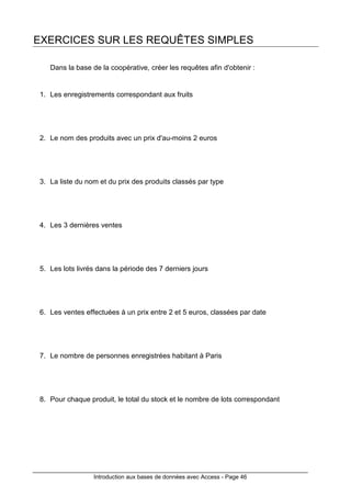 Introduction aux bases de données avec Access - Page 46
EXERCICES SUR LES REQUÊTES SIMPLES
Dans la base de la coopérative, créer les requêtes afin d'obtenir :
1. Les enregistrements correspondant aux fruits
2. Le nom des produits avec un prix d'au-moins 2 euros
3. La liste du nom et du prix des produits classés par type
4. Les 3 dernières ventes
5. Les lots livrés dans la période des 7 derniers jours
6. Les ventes effectuées à un prix entre 2 et 5 euros, classées par date
7. Le nombre de personnes enregistrées habitant à Paris
8. Pour chaque produit, le total du stock et le nombre de lots correspondant
 