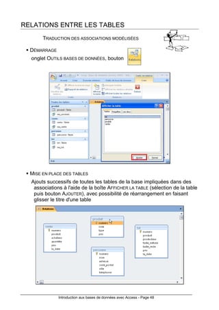 Introduction aux bases de données avec Access - Page 48
RELATIONS ENTRE LES TABLES
TRADUCTION DES ASSOCIATIONS MODÉLISÉES
DÉMARRAGE
onglet OUTILS BASES DE DONNÉES, bouton
MISE EN PLACE DES TABLES
Ajouts successifs de toutes les tables de la base impliquées dans des
associations à l'aide de la boîte AFFICHER LA TABLE (sélection de la table
puis bouton AJOUTER), avec possibilité de réarrangement en faisant
glisser le titre d'une table
 