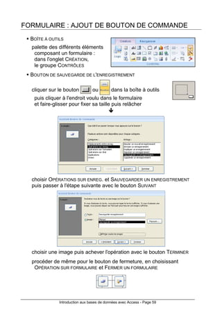 Introduction aux bases de données avec Access - Page 59
FORMULAIRE : AJOUT DE BOUTON DE COMMANDE
BOÎTE À OUTILS
palette des différents éléments
composant un formulaire :
dans l'onglet CRÉATION,
le groupe CONTRÔLES
BOUTON DE SAUVEGARDE DE L'ENREGISTREMENT
cliquer sur le bouton ou dans la boîte à outils
puis cliquer à l'endroit voulu dans le formulaire
et faire-glisser pour fixer sa taille puis relâcher
choisir OPÉRATIONS SUR ENREG. et SAUVEGARDER UN ENREGISTREMENT
puis passer à l'étape suivante avec le bouton SUIVANT
choisir une image puis achever l'opération avec le bouton TERMINER
procéder de même pour le bouton de fermeture, en choisissant
OPÉRATION SUR FORMULAIRE et FERMER UN FORMULAIRE
 
