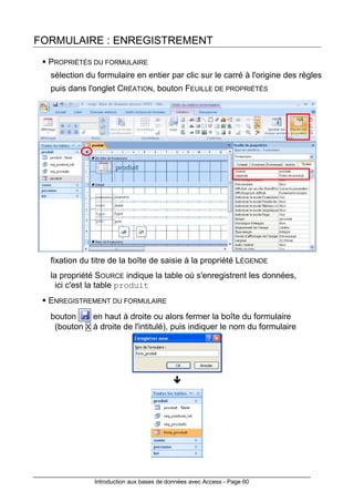 Introduction aux bases de données avec Access - Page 60
FORMULAIRE : ENREGISTREMENT
PROPRIÉTÉS DU FORMULAIRE
sélection du formulaire en entier par clic sur le carré à l'origine des règles
puis dans l'onglet CRÉATION, bouton FEUILLE DE PROPRIÉTÉS
fixation du titre de la boîte de saisie à la propriété LÉGENDE
la propriété SOURCE indique la table où s'enregistrent les données,
ici c'est la table produit
ENREGISTREMENT DU FORMULAIRE
bouton en haut à droite ou alors fermer la boîte du formulaire
(bouton X à droite de l'intitulé), puis indiquer le nom du formulaire
 
