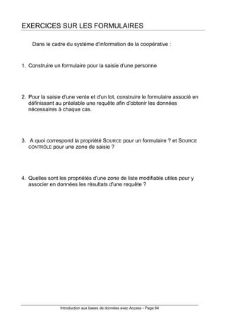 Introduction aux bases de données avec Access - Page 64
EXERCICES SUR LES FORMULAIRES
Dans le cadre du système d'information de la coopérative :
1. Construire un formulaire pour la saisie d'une personne
2. Pour la saisie d'une vente et d'un lot, construire le formulaire associé en
définissant au préalable une requête afin d'obtenir les données
nécessaires à chaque cas.
3. A quoi correspond la propriété SOURCE pour un formulaire ? et SOURCE
CONTRÔLE pour une zone de saisie ?
4. Quelles sont les propriétés d'une zone de liste modifiable utiles pour y
associer en données les résultats d'une requête ?
 