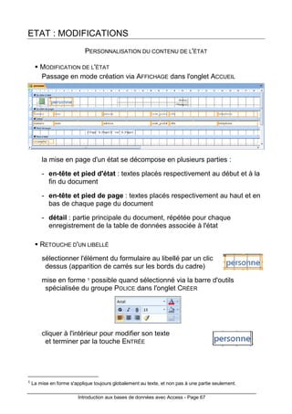 Introduction aux bases de données avec Access - Page 67
ETAT : MODIFICATIONS
PERSONNALISATION DU CONTENU DE L'ÉTAT
MODIFICATION DE L'ÉTAT
Passage en mode création via AFFICHAGE dans l'onglet ACCUEIL
la mise en page d'un état se décompose en plusieurs parties :
- en-tête et pied d'état : textes placés respectivement au début et à la
fin du document
- en-tête et pied de page : textes placés respectivement au haut et en
bas de chaque page du document
- détail : partie principale du document, répétée pour chaque
enregistrement de la table de données associée à l'état
RETOUCHE D'UN LIBELLÉ
sélectionner l'élément du formulaire au libellé par un clic
dessus (apparition de carrés sur les bords du cadre)
mise en forme 1 possible quand sélectionné via la barre d'outils
spécialisée du groupe POLICE dans l'onglet CRÉER
cliquer à l'intérieur pour modifier son texte
et terminer par la touche ENTRÉE
1 La mise en forme s'applique toujours globalement au texte, et non pas à une partie seulement.
 