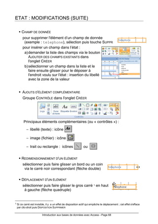 Introduction aux bases de données avec Access - Page 68
ETAT : MODIFICATIONS (SUITE)
CHAMP DE DONNÉE
pour supprimer l'élément d’un champ de donnée
(exemple : telephone), sélection puis touche SUPPR
pour insérer un champ dans l’état :
a)demander la liste des champs via le bouton
AJOUTER DES CHAMPS EXISTANTS dans
l'onglet CRÉER
b)sélectionner un champ dans la liste et le
faire ensuite glisser pour le déposer à
l'endroit voulu sur l'état : insertion du libellé
avec la zone de la valeur
AJOUTS D'ÉLÉMENT COMPLÉMENTAIRE
Groupe CONTRÔLE dans l'onglet CRÉER
Principaux éléments complémentaires (ou « contrôles ») :
− libellé (texte) : icône
− image (fichier) : icône
− trait ou rectangle : icônes ou
REDIMENSIONNEMENT D'UN ÉLÉMENT
sélectionner puis faire glisser un bord ou un coin
via le carré noir correspondant (flèche double)
DÉPLACEMENT D'UN ÉLÉMENT
sélectionner puis faire glisser le gros carré 1 en haut
à gauche (flèche quadruple)
1 Si ce carré est invisible, il y a un effet de disposition actif qui empêche le déplacement ; cet effet s'efface
par clic-droit puis DISPOSITION SUPPRIMER
 
