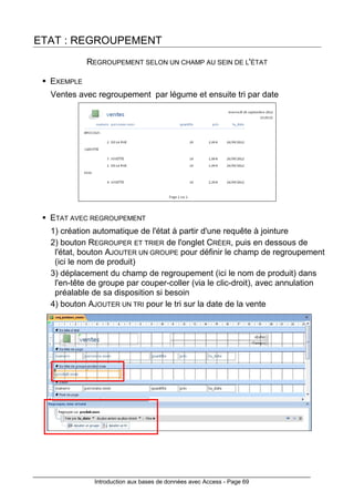 Introduction aux bases de données avec Access - Page 69
ETAT : REGROUPEMENT
REGROUPEMENT SELON UN CHAMP AU SEIN DE L'ÉTAT
EXEMPLE
Ventes avec regroupement par légume et ensuite tri par date
ETAT AVEC REGROUPEMENT
1) création automatique de l'état à partir d'une requête à jointure
2) bouton REGROUPER ET TRIER de l'onglet CRÉER, puis en dessous de
l'état, bouton AJOUTER UN GROUPE pour définir le champ de regroupement
(ici le nom de produit)
3) déplacement du champ de regroupement (ici le nom de produit) dans
l'en-tête de groupe par couper-coller (via le clic-droit), avec annulation
préalable de sa disposition si besoin
4) bouton AJOUTER UN TRI pour le tri sur la date de la vente
 