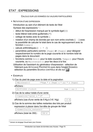 Introduction aux bases de données avec Access - Page 70
ETAT : EXPRESSIONS
CALCULS SUR LES DONNÉES OU VALEURS PARTICULIÈRES
NOTATION D'UNE EXPRESSION
Introduction au sein d'un élément de texte de l'état
Syntaxe des expressions 1 :
- début de l'expression marqué par le symbole égal (=)
- texte littéral noté entre guillemets (")
- collage de textes avec le symbole &
- notation d'un champ de donnée par son nom entre crochets ([ ]) avec
la possibilité de calculer le total dans le cas de regroupement avec la
fonction Somme()
- calculs arithmétiques (+ - * /)
- paramètres particuliers comme [Page] et [Pages] pour désigner
respectivement le numéro de la page courante et le nombre total de
pages dans le document
- fonctions comme DATE() pour la date courante, Temps() pour l'heure
courante, ou Maintenant() pour les deux à la fois
Utilisation de l'assistant du générateur d'expression : sélection de
l'élément puis AFFICHAGE PROPRIÉTÉS puis dans l'onglet DONNÉES
sélection du paramètre SOURCE CONTRÔLE et clic sur
EXEMPLES
1) Cas du pied de page avec la date et la pagination
=Maintenant() ="Page " & [Page] & " sur " & [Pages]
affichera :
06/07/2009 17:10:15 Page 1 sur 2
2) Cas de la valeur totale d'une vente
=[quantite]*[prix] & " €"
affichera (cas d'une vente de 5 Kg à 3 € / Kg): 15 €
3) Cas de la somme des tailles restantes des lots par produit
expression à placer dans l'en-tête de groupe de l'état
=Somme([taille_restante])
affichera (total de 350) : 350 €
1 Version du langage Visual basic pour Access
 
