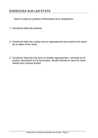 Introduction aux bases de données avec Access - Page 71
EXERCICES SUR LES ÉTATS
Dans le cadre du système d'information de la coopérative :
1. Construire l'état des produits.
2. Construire l'état des ventes avec le regroupement par produit et le calcul
de la valeur d'une vente.
3. Construire l'état des lots avec un double regroupement : principal sur le
produit, secondaire sur le fournisseur. Ajouter ensuite le calcul du stock
restant pour chaque produit.
 