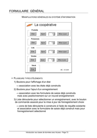 Introduction aux bases de données avec Access - Page 73
FORMULAIRE GÉNÉRAL
MANIPULATIONS GÉNÉRALES DU SYSTÈME D'INFORMATION
PLUSIEURS TYPES D'ÉLÉMENTS
1) Boutons pour l'affichage d'un état
→ association avec les états déjà construits
2) Boutons pour l'ajout d'un enregistrement
→ association avec les formulaire de saisie déjà construits
mais avec positionnement sur un nouvel enregistrement
3) Liste déroulante pour sélectionner un enregistrement, avec le bouton
de commande associé pour la mise à jour de l'enregistrement choisi
→ zone de liste déroulante à construire à l'aide de requête existante
et association avec le formulaire de saisie déjà construit mais pour
l'enregistrement sélectionné
 