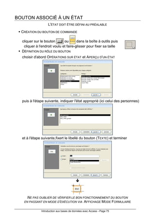 Introduction aux bases de données avec Access - Page 75
BOUTON ASSOCIÉ À UN ÉTAT
L'ÉTAT DOIT ÊTRE DÉFINI AU PRÉALABLE
CRÉATION DU BOUTON DE COMMANDE
cliquer sur le bouton ou dans la boîte à outils puis
cliquer à l'endroit voulu et faire-glisser pour fixer sa taille
DÉFINITION DU RÔLE DU BOUTON
choisir d'abord OPÉRATIONS SUR ÉTAT et APERÇU D'UN ÉTAT
puis à l'étape suivante, indiquer l'état approprié (ici celui des personnes)
et à l'étape suivante,fixert le libellé du bouton (TEXTE) et terminer
NE PAS OUBLIER DE VÉRIFIER LE BON FONCTIONNEMENT DU BOUTON
EN PASSANT EN MODE D'EXÉCUTION VIA AFFICHAGE MODE FORMULAIRE
 