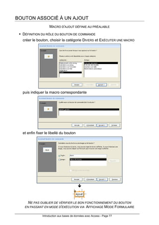 Introduction aux bases de données avec Access - Page 77
BOUTON ASSOCIÉ À UN AJOUT
MACRO D'AJOUT DÉFINIE AU PRÉALABLE
DÉFINITION DU RÔLE DU BOUTON DE COMMANDE
créer le bouton, choisir la catégorie DIVERS et EXÉCUTER UNE MACRO
puis indiquer la macro correspondante
et enfin fixer le libellé du bouton
NE PAS OUBLIER DE VÉRIFIER LE BON FONCTIONNEMENT DU BOUTON
EN PASSANT EN MODE D'EXÉCUTION VIA AFFICHAGE MODE FORMULAIRE
 