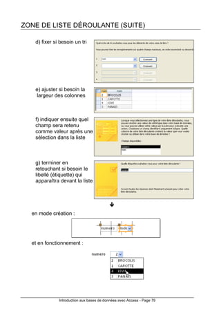 Introduction aux bases de données avec Access - Page 79
ZONE DE LISTE DÉROULANTE (SUITE)
d) fixer si besoin un tri
e) ajuster si besoin la
largeur des colonnes
f) indiquer ensuite quel
champ sera retenu
comme valeur après une
sélection dans la liste
g) terminer en
retouchant si besoin le
libellé (étiquette) qui
apparaîtra devant la liste
en mode création :
et en fonctionnement :
 