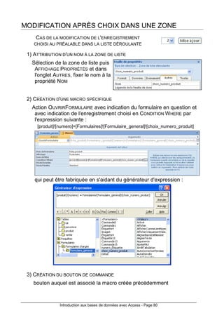 Introduction aux bases de données avec Access - Page 80
MODIFICATION APRÈS CHOIX DANS UNE ZONE
CAS DE LA MODIFICATION DE L'ENREGISTREMENT
CHOISI AU PRÉALABLE DANS LA LISTE DÉROULANTE
1) ATTRIBUTION D'UN NOM À LA ZONE DE LISTE
Sélection de la zone de liste puis
AFFICHAGE PROPRIÉTÉS et dans
l'onglet AUTRES, fixer le nom à la
propriété NOM
2) CRÉATION D'UNE MACRO SPÉCIFIQUE
Action OUVRIRFORMULAIRE avec indication du formulaire en question et
avec indication de l'enregistrement choisi en CONDITION WHERE par
l'expression suivante :
[produit]![numero]=[Formulaires]![Formulaire_general]![choix_numero_produit]
qui peut être fabriquée en s'aidant du générateur d'expression :
3) CRÉATION DU BOUTON DE COMMANDE
bouton auquel est associé la macro créée précédemment
 