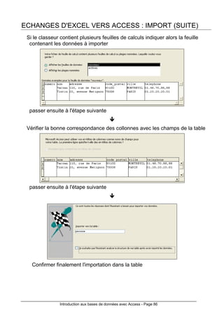 Introduction aux bases de données avec Access - Page 86
ECHANGES D'EXCEL VERS ACCESS : IMPORT (SUITE)
Si le classeur contient plusieurs feuilles de calculs indiquer alors la feuille
contenant les données à importer
passer ensuite à l'étape suivante
Vérifier la bonne correspondance des collonnes avec les champs de la table
passer ensuite à l'étape suivante
Confirmer finalement l'importation dans la table
 
