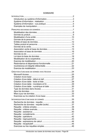 Introduction aux bases de données avec Access - Page 89
SOMMAIRE
INTRODUCTION..........................................................................................2
Introduction au système d'information................................................3
Système d'information : réalisation ....................................................4
Système d'information : vue pratique .................................................5
Exemples de manipulation .................................................................6
PRINCIPES DES BASES DE DONNÉES ...........................................................7
Modélisation des données..................................................................8
Donnée du produit..............................................................................9
Modélisation d'une entité..................................................................10
Donnée de la personne....................................................................11
Entités et base de données..............................................................12
Tables produit et personne ..............................................................13
Donnée de la vente ..........................................................................14
Association vente et base de données.............................................15
Association et base de données ......................................................16
Donnée du lot...................................................................................17
Lot dans la base de données ...........................................................18
Modélisation de la coopérative.........................................................19
Exercice de modélisation .................................................................20
Redondance et dépendance fonctionnelle.......................................21
Incohérence et intégrité référentielle................................................22
Exercice de modélisation .................................................................23
CRÉATION D'UNE BASE DE DONNÉE AVEC ACCESS .....................................24
Microsoft Access ..............................................................................25
Création d'une base .........................................................................26
Création d'une table : début et clef...................................................27
Création d'une table : texte et liste ...................................................28
Création d'une table : monétaire et fin .............................................29
Création d'une table : numérique et date .........................................30
Type de données dans Access ........................................................31
Ajout de données .............................................................................32
Mise à jour de données....................................................................33
Exercices sur la création d'une base................................................34
INTERROGATION D'UNE BASE DE DONNÉE ..................................................35
Recherche de données : requête.....................................................36
Recherche de données : requête (suite)..........................................37
Requête : critères simples................................................................38
Requête : critères avancés...............................................................39
Requête : assistance........................................................................40
Requête : compléments ...................................................................41
Requête : opérations........................................................................42
Requête : regroupements.................................................................43
Requête : expressions de calcul ......................................................44
Requête : récapitulatif ......................................................................45
Exercices sur les requêtes simples ..................................................46
 
