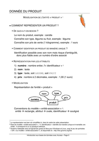 Introduction aux bases de données avec Access - Page 9
DONNÉE DU PRODUIT
MODÉLISATION DE L'ENTITÉ « PRODUIT » 1
COMMENT REPRÉSENTER UN PRODUIT ?
DE QUOI A-T-ON BESOIN ?
Le nom du produit, exemple : carotte
Connaître son type, légume ou fruit, exemple : légume
Connaître son prix de vente (1 kilogramme), exemple : 1 euro
COMMENT IDENTIFIER UN PRODUIT DE MANIÈRE UNIQUE ?
Identification possible avec son nom mais risque d'ambiguïté,
donc plus fiable avec un numéro d'ordre associé
REPRÉSENTATION PAR LES ATTRIBUTS
1) numéro : nombre entier, l'« identificateur » 2
2) nom : texte
3) type : texte, soit LEGUME, soit FRUIT
4) prix : nombre à 2 décimales, exemple : 1,00 (1 euro)
MODÉLISATION
Représentation de l'entité « produit »
Conventions du modèle « entité-association » 3:
entité rectangle, attribut ovale, identificateur souligné
1 La représentation est bien sûr simplifiée ici, dans le cadre de cette présentation.
2 Dans le modèle « entité-association », l'« identificateur » identifie de manière unique et invariable une
entité ; il correspond à un ou plusieurs attributs.
3 Schéma réalisable avec le logiciel Dia gratuit et libre pour Windows et Linux, avec le jeu de symboles
« ER » du modèle « entité-association », et disponible en : http://live.gnome.org/Dia
 