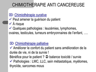 CHIMIOTHERAPIE ANTI CANCEREUSE
 Chimiothérapie curative
 Peut amener la guérison du patient
 À risque
 Quelques pathologies : leucémies, lymphomes,
ovaires, testicules, tumeurs embryonnaires de l’enfant, ….
 Chimiothérapie palliative
 Améliorer le confort du patient sans amélioration de la
durée de vie, ni de la survie !
Bénéfice pour le patient ?  balance toxicité / survie
 Pathologies : LMC, LLC, sein métastatique, myélomes,
thyroïde, sarcomes mous
 